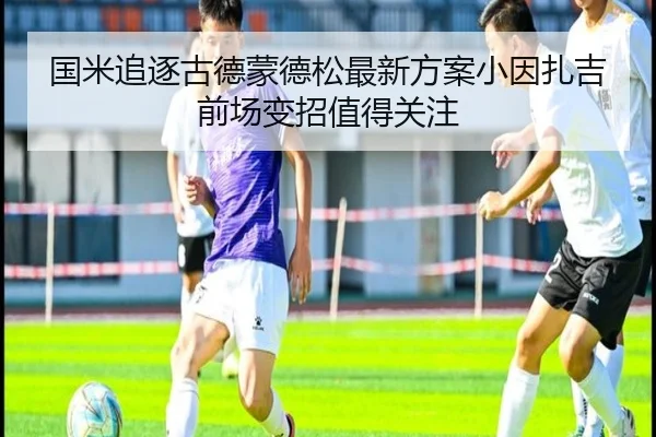 国米追逐古德蒙德松最新方案小因扎吉前场变招值得关注